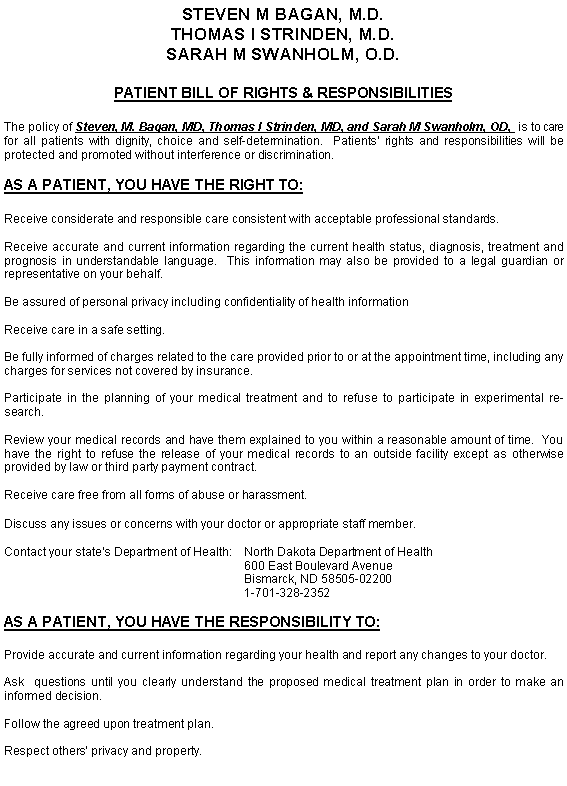 Text Box: STEVEN M BAGAN, M.D.THOMAS I STRINDEN, M.D.SARAH M SWANHOLM, O.D.PATIENT BILL OF RIGHTS & RESPONSIBILITIESThe policy of Steven, M. Bagan, MD, Thomas I Strinden, MD, and Sarah M Swanholm, OD,  is to care for all patients with dignity, choice and self-determination.  Patients rights and responsibilities will be protected and promoted without interference or discrimination.AS A PATIENT, YOU HAVE THE RIGHT TO:Receive considerate and responsible care consistent with acceptable professional standards.Receive accurate and current information regarding the current health status, diagnosis, treatment and prognosis in understandable language.  This information may also be provided to a legal guardian or representative on your behalf.Be assured of personal privacy including confidentiality of health informationReceive care in a safe setting.Be fully informed of charges related to the care provided prior to or at the appointment time, including any charges for services not covered by insurance.Participate in the planning of your medical treatment and to refuse to participate in experimental research.Review your medical records and have them explained to you within a reasonable amount of time.  You have the right to refuse the release of your medical records to an outside facility except as otherwise provided by law or third party payment contract.Receive care free from all forms of abuse or harassment.Discuss any issues or concerns with your doctor or appropriate staff member.Contact your states Department of Health:	North Dakota Department of Health					600 East Boulevard Avenue					Bismarck, ND 58505-02200					1-701-328-2352AS A PATIENT, YOU HAVE THE RESPONSIBILITY TO:Provide accurate and current information regarding your health and report any changes to your doctor.Ask  questions until you clearly understand the proposed medical treatment plan in order to make an informed decision.Follow the agreed upon treatment plan.Respect others privacy and property.